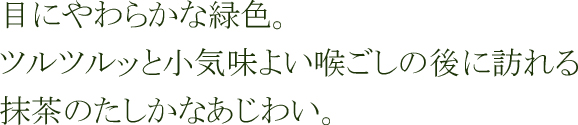 目にやわらかな緑色。ツルツルッと小気味よい喉ごしの後に訪れる抹茶のたしかなあじわい。