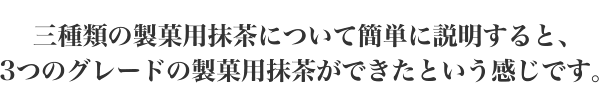 三種類の製菓用抹茶について簡単に説明すると、3つのグレードの製菓用抹茶ができたという感じです。