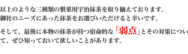 以上のような三種類の製菓用宇治抹茶を取り揃えております。御社のニーズにあった抹茶をお選びいただけると幸いです。そして、最後に本物の抹茶が持つ宿命的な「弱点」とその対策について、ぜひ知っておいて欲しいことがあります。