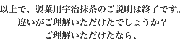 以上で、製菓用宇治抹茶のご説明は終了です。違いがご理解いただけたでしょうか？ご理解いただけたなら、